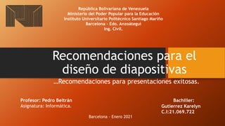 Recomendaciones para el
diseño de diapositivas
…Recomendaciones para presentaciones exitosas.
República Bolivariana de Venezuela
Ministerio del Poder Popular para la Educación
Instituto Universitario Politécnico Santiago Mariño
Barcelona - Edo. Anzoátegui
Ing. Civil.
Bachiller:
Gutierrez Karelyn
C.I:21.069.722
Profesor: Pedro Beltrán
Asignatura: Informática.
Barcelona - Enero 2021
 