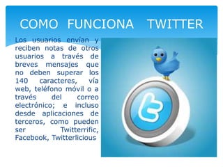 Los usuarios envían y
reciben notas de otros
usuarios a través de
breves mensajes que
no deben superar los
140 caracteres, vía
web, teléfono móvil o a
través del correo
electrónico; e incluso
desde aplicaciones de
terceros, como pueden
ser Twitterrific,
Facebook, Twitterlicious
COMO FUNCIONA TWITTER
 