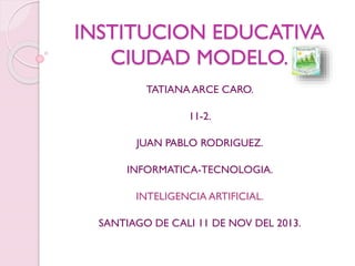 INSTITUCION EDUCATIVA
CIUDAD MODELO.
TATIANA ARCE CARO.
11-2.
JUAN PABLO RODRIGUEZ.
INFORMATICA-TECNOLOGIA.
INTELIGENCIA ARTIFICIAL.
SANTIAGO DE CALI 11 DE NOV DEL 2013.

 
