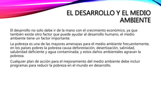EL DESARROLLO Y EL MEDIO
AMBIENTE
El desarrollo no solo debe ir de la mano con el crecimiento económico, ya que
también existe otro factor que puede ayudar al desarrollo humano, el medio
ambiente tiene un factor importante.
La pobreza es una de las mayores amenazas para el medio ambiente frecuentemente,
en los países pobres la pobreza causa deforestación, desertización, salinidad,
salubridad deficiente y agua contaminada; y estos daños ambientales agravan la
pobreza.
Cualquier plan de acción para el mejoramiento del medio ambiente debe incluir
programas para reducir la pobreza en el mundo en desarrollo.
 