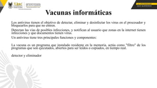 Vacunas informáticas
Los antivirus tienen el objetivo de detectar, eliminar y desinfectar los virus en el procesador y
bloquearlos para que no entren.
Detectan las vías de posibles infecciones, y notifican al usuario que zonas en la internet tienen
infecciones y que documentos tienen virus.
Un antivirus tiene tres principales funciones y componentes:
La vacuna es un programa que instalado residente en la memoria, actúa como "filtro" de los
programas que son ejecutados, abiertos para ser leídos o copiados, en tiempo real.
detector y eliminador
 