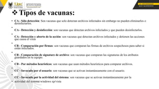 Tipos de vacunas:
• CA - Sólo detección: Son vacunas que solo detectan archivos infectados sin embargo no pueden eliminarlos o
desinfectarlos.
•
CA - Detección y desinfección: son vacunas que detectan archivos infectados y que pueden desinfectarlos.
•
CA - Detección y aborto de la acción: son vacunas que detectan archivos infectados y detienen las acciones
que causa el virus
•
CB - Comparación por firmas: son vacunas que comparan las firmas de archivos sospechosos para saber si
están infectados.
•
CB - Comparación de signature de archivo: son vacunas que comparan las signaturas de los atributos
guardados en tu equipo.
•
CB - Por métodos heurísticos: son vacunas que usan métodos heurísticos para comparar archivos.
•
CC - Invocado por el usuario: son vacunas que se activan instantáneamente con el usuario.
•
CC - Invocado por la actividad del sistema: son vacunas que se activan instantáneamente por la
• actividad del sistema windows xp/vista
 