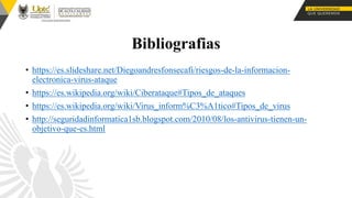 Bibliografias
• https://es.slideshare.net/Diegoandresfonsecafi/riesgos-de-la-informacion-
electronica-virus-ataque
• https://es.wikipedia.org/wiki/Ciberataque#Tipos_de_ataques
• https://es.wikipedia.org/wiki/Virus_inform%C3%A1tico#Tipos_de_virus
• http://seguridadinformatica1sb.blogspot.com/2010/08/los-antivirus-tienen-un-
objetivo-que-es.html
 