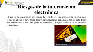 El uso de la información electrónica hoy en día es una herramienta esencial para
lograr objetivos y para poder desarrollar actividades cotidianas, por lo tanto todos
nos enfrentamos a una alta gama de amenazas y riesgos asociados a los entornos
informáticos.
Riesgos de la información
electrónica
 