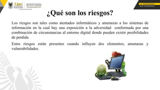 ¿Qué son los riesgos?
Los riesgos son tales como atentados informáticos y amenazas a los sistemas de
información en la cual hay una exposición a la adversidad conformada por una
combinación de circunstancias al entorno digital donde pueden existir posibilidades
de perdida.
Estos riesgos están presentes cuando influyen dos elementos; amenazas y
vulnerabilidades.
 