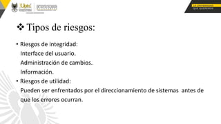 Tipos de riesgos:
• Riesgos de integridad:
Interface del usuario.
Administración de cambios.
Información.
• Riesgos de utilidad:
Pueden ser enfrentados por el direccionamiento de sistemas antes de
que los errores ocurran.
 