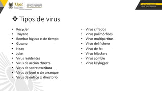 Tipos de virus
• Recycler
• Troyano
• Bombas lógicas o de tiempo
• Gusano
• Hoax
• Joke
• Virus residentes
• Virus de acción directa
• Virus de sobre escritura
• Virus de boot o de arranque
• Virus de enlace o directorio
• Virus cifrados
• Virus polimórficos
• Virus multipartitos
• Virus del fichero
• Virus de fat
• Virus hijackers
• Virus zombie
• Virus keylogger
 