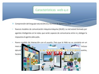  Comprensión del lenguaje natural (NLU) y técnicas de Speech-to-text
 Nuevos modelos de comunicación máquina-máquina (M2M). La red estará formada por
agentes inteligentes en la nube, que serán capaces de comunicarse entre si y delegar la
respuesta al agente adecuado.
 Nuevo modelo de interacción con el usuario. Para que la Web no se convierta en un
mero almacén de información son necesarios nuevos modelos de interacción, o incluso
ejecutar acciones concretas que den respuesta a las necesidades de los usuarios,
haciendo hincapié en su uso sobre dispositivos móviles
Características web 4.0
 