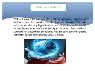 Web 6.0 y Web 7.0 son Red de Sensorial Equipos y Dispositivos
Mejores que los usados se Evoluciona, también llamada
Información Virtual y Digitalización de Conocimientos Redes del
futuro Sensaciones Web 5.0 son que permiten Para medir Y
convertir en desarrollar Emociones Red Emotiva también puede
convertir para medir Collares, Gafas, Relojes.
Web 6.0 y Web 7.0
 
