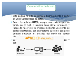  Esta página ha sido construida dinámicamente a partir
de una o varias bases de datos.
 Posee formularios HTML, los que son enviados por vía
email, en el cual, el usuario llena dicho formulario y
luego de hacer clic es enviado mediante un cliente de
correo electrónico, con el problema que en el código se
pueden observar los detalles del envío del correo
electrónico.
 Contienen contenidos que no se pueden actualizar y
solo permite su lectura
Características de la web
1.0
 
