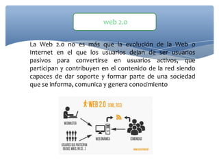 La Web 2.0 no es más que la evolución de la Web o
Internet en el que los usuarios dejan de ser usuarios
pasivos para convertirse en usuarios activos, que
participan y contribuyen en el contenido de la red siendo
capaces de dar soporte y formar parte de una sociedad
que se informa, comunica y genera conocimiento
web 2.0
 
