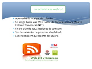  Aprovechar la inteligencia colectiva.
 Se dirige hacia una Web social de lectura-escritura (Nuevo
Entorno Tecnosocial: NET).
 Fin del ciclo de actualizaciones de software.
 Son herramientas de poderosa simplicidad.
 Experiencias enriquecedoras del usuario
características web 2.0
 