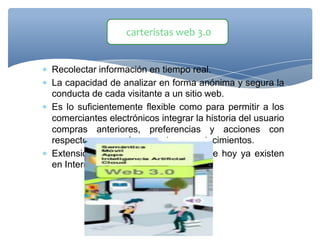  Recolectar información en tiempo real.
 La capacidad de analizar en forma anónima y segura la
conducta de cada visitante a un sitio web.
 Es lo suficientemente flexible como para permitir a los
comerciantes electrónicos integrar la historia del usuario
compras anteriores, preferencias y acciones con
respecto a promociones y otros acontecimientos.
 Extensión de los mundos virtuales que hoy ya existen
en Internet.
carteristas web 3.0
 