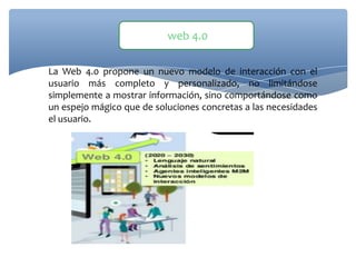 La Web 4.0 propone un nuevo modelo de interacción con el
usuario más completo y personalizado, no limitándose
simplemente a mostrar información, sino comportándose como
un espejo mágico que de soluciones concretas a las necesidades
el usuario.
web 4.0
 