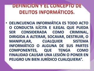 • DELINCUENCIA INFORMÁTICA ES TODO ACTO
O CONDUCTA ILÍCITA E ILEGAL QUE PUEDA
SER CONSIDERADA COMO CRIMINAL,
DIRIGIDA A ALTERAR, SOCAVAR, DESTRUIR, O
MANIPULAR, CUALQUIER SISTEMA
INFORMÁTICO O ALGUNA DE SUS PARTES
COMPONENTES, QUE TENGA COMO
FINALIDAD CAUSAR UNA LESIÓN O PONER EN
PELIGRO UN BIEN JURÍDICO CUALQUIERA”.
 