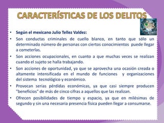 • Según el mexicano Julio Tellez Valdez:
• Son conductas criminales de cuello blanco, en tanto que sólo un
determinado número de personas con ciertos conocimientos puede llegar
a cometerlas.
• Son acciones ocupacionales, en cuanto a que muchas veces se realizan
cuando el sujeto se halla trabajando.
• Son acciones de oportunidad, ya que se aprovecha una ocasión creada o
altamente intensificada en el mundo de funciones y organizaciones
del sistema tecnológico y económico.
• Provocan serias pérdidas económicas, ya que casi siempre producen
"beneficios" de más de cinco cifras a aquellos que las realizan.
• Ofrecen posibilidades de tiempo y espacio, ya que en milésimas de
segundo y sin una necesaria presencia física pueden llegar a consumarse.
 