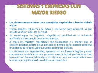 • Los sistemas mecanizados son susceptibles de pérdidas o fraudes debido
a que:
• Tratan grandes volúmenes de datos e interviene poco personal, lo que
impide verificar todas las partidas.
• Se sobrecargan los registros magnéticos, perdiéndose la evidencia
auditable o la secuencia de acontecimientos.
• A veces los registros magnéticos son transitorios y a menos que se
realicen pruebas dentro de un período de tiempo corto, podrían perderse
los detalles de lo que sucedió, quedando sólo los efectos.
• Los sistemas son impersonales, aparecen en un formato ilegible y están
controlados parcialmente por personas cuya principal preocupación son
los aspectos técnicos del equipo y del sistema y que no comprenden, o no
les afecta, el significado de los datos que manipulan.
 