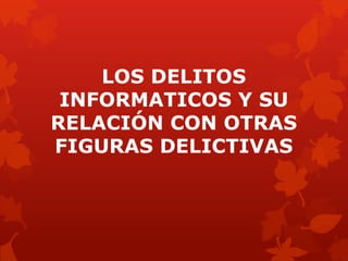 LOS DELITOS
INFORMATICOS Y SU
RELACIÓN CON OTRAS
FIGURAS DELICTIVAS
 