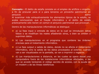 Concepto : El delito de estafa consiste en el empleo de artificio o engaño,
a fin de procurar para sí o para terceros un provecho patrimonial en
perjuicio ajeno
Al examinar más exhaustivamente los elementos típicos de la estafa, se
acaba concluyendo que el fraude informático y el delito de estafa
prácticamente sólo tienen en común el perjuicio patrimonial que provocan.
Dentro de las manipulaciones informáticas se distingue:
 a) La fase input o entrada de datos en la cual se introducen datos
falsos o se modifican los reales añadiendo otros, o bien se omiten o
suprimen datos.
 b) Las manipulaciones en el programa que contiene las órdenes
precisas para el tratamiento informático.
 c) La fase output o salida de datos, donde no se afecta el tratamiento
informático, sino la salida de los datos procesados al exterior, cuando
van a ser visualizados en la pantalla, se van a imprimir o registrar.
 d) Las manipulaciones a distancia, en las cuales se opera desde una
computadora fuera de las instalaciones informáticas afectadas, a las
que se accede tecleando el código secreto de acceso, con la ayuda de
un modem y de las líneas telefónicas
 