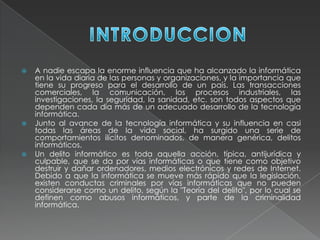  A nadie escapa la enorme influencia que ha alcanzado la informática
en la vida diaria de las personas y organizaciones, y la importancia que
tiene su progreso para el desarrollo de un país. Las transacciones
comerciales, la comunicación, los procesos industriales, las
investigaciones, la seguridad, la sanidad, etc. son todos aspectos que
dependen cada día más de un adecuado desarrollo de la tecnología
informática.
 Junto al avance de la tecnología informática y su influencia en casi
todas las áreas de la vida social, ha surgido una serie de
comportamientos ilícitos denominados, de manera genérica, delitos
informáticos.
 Un delito informático es toda aquella acción, típica, antijurídica y
culpable, que se da por vías informáticas o que tiene como objetivo
destruir y dañar ordenadores, medios electrónicos y redes de Internet.
Debido a que la informática se mueve más rápido que la legislación,
existen conductas criminales por vías informáticas que no pueden
considerarse como un delito, según la "Teoría del delito", por lo cual se
definen como abusos informáticos, y parte de la criminalidad
informática.
 