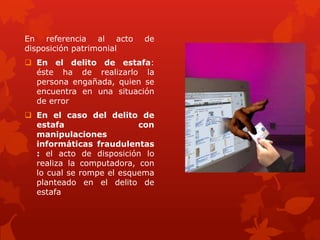 En referencia al acto de
disposición patrimonial
 En el delito de estafa:
éste ha de realizarlo la
persona engañada, quien se
encuentra en una situación
de error
 En el caso del delito de
estafa con
manipulaciones
informáticas fraudulentas
: el acto de disposición lo
realiza la computadora, con
lo cual se rompe el esquema
planteado en el delito de
estafa
 