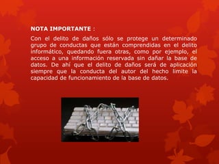 NOTA IMPORTANTE :
Con el delito de daños sólo se protege un determinado
grupo de conductas que están comprendidas en el delito
informático, quedando fuera otras, como por ejemplo, el
acceso a una información reservada sin dañar la base de
datos. De ahí que el delito de daños será de aplicación
siempre que la conducta del autor del hecho limite la
capacidad de funcionamiento de la base de datos.
 