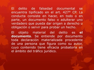 El delito de falsedad documental se
encuentra tipificado en el art. 427° CP. La
conducta consiste en hacer, en todo o en
parte, un documento falso o adulterar uno
verdadero que pueda dar origen a derecho u
obligación o servir para probar un hecho.
El objeto material del delito es el
documento. Se entiende por documento
toda declaración materializada procedente
de una persona que figura como su autor,
cuyo contenido tiene eficacia probatoria en
el ámbito del tráfico jurídico.
 