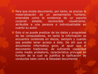  Para que exista documento, por tanto, es preciso la
materialización de un pensamiento humano,
entendida como la existencia de un soporte
corporal estable, reconocible visualmente,
atribuible a una persona e individualizable en
cuanto su autor.
 Esto sí se puede predicar de los datos y programas
de las computadoras, en tanto la información se
encuentre contenida en discos, siempre y cuando
sea posible tener acceso a ésta. De ahí que el
documento informático goce, al igual que el
documento tradicional, de suficiente capacidad
como medio probatorio, característica principal en
función de la cual se justifica la tipificación de
conductas tales como la falsedad documental
 