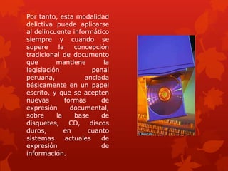 Por tanto, esta modalidad
delictiva puede aplicarse
al delincuente informático
siempre y cuando se
supere la concepción
tradicional de documento
que mantiene la
legislación penal
peruana, anclada
básicamente en un papel
escrito, y que se acepten
nuevas formas de
expresión documental,
sobre la base de
disquetes, CD, discos
duros, en cuanto
sistemas actuales de
expresión de
información.
 