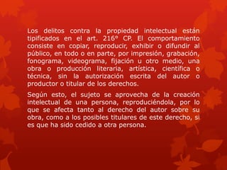 Los delitos contra la propiedad intelectual están
tipificados en el art. 216° CP. El comportamiento
consiste en copiar, reproducir, exhibir o difundir al
público, en todo o en parte, por impresión, grabación,
fonograma, videograma, fijación u otro medio, una
obra o producción literaria, artística, científica o
técnica, sin la autorización escrita del autor o
productor o titular de los derechos.
Según esto, el sujeto se aprovecha de la creación
intelectual de una persona, reproduciéndola, por lo
que se afecta tanto al derecho del autor sobre su
obra, como a los posibles titulares de este derecho, si
es que ha sido cedido a otra persona.
 