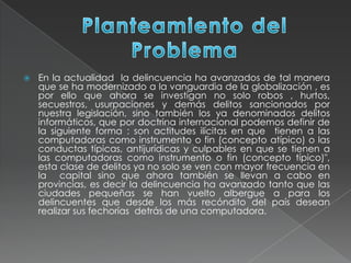  En la actualidad la delincuencia ha avanzados de tal manera
que se ha modernizado a la vanguardia de la globalización , es
por ello que ahora se investigan no solo robos , hurtos,
secuestros, usurpaciones y demás delitos sancionados por
nuestra legislación, sino también los ya denominados delitos
informáticos, que por doctrina internacional podemos definir de
la siguiente forma : son actitudes ilícitas en que tienen a las
computadoras como instrumento o fin (concepto atípico) o las
conductas típicas, antijurídicas y culpables en que se tienen a
las computadoras como instrumento o fin (concepto típico)",
esta clase de delitos ya no solo se ven con mayor frecuencia en
la capital sino que ahora también se llevan a cabo en
provincias, es decir la delincuencia ha avanzado tanto que las
ciudades pequeñas se han vuelto albergue a para los
delincuentes que desde los más recóndito del país desean
realizar sus fechorías detrás de una computadora.
 