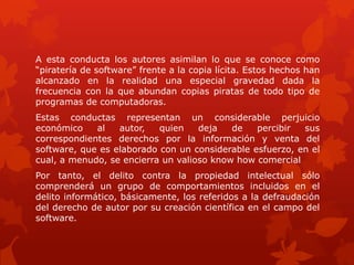A esta conducta los autores asimilan lo que se conoce como
“piratería de software” frente a la copia lícita. Estos hechos han
alcanzado en la realidad una especial gravedad dada la
frecuencia con la que abundan copias piratas de todo tipo de
programas de computadoras.
Estas conductas representan un considerable perjuicio
económico al autor, quien deja de percibir sus
correspondientes derechos por la información y venta del
software, que es elaborado con un considerable esfuerzo, en el
cual, a menudo, se encierra un valioso know how comercial
Por tanto, el delito contra la propiedad intelectual sólo
comprenderá un grupo de comportamientos incluidos en el
delito informático, básicamente, los referidos a la defraudación
del derecho de autor por su creación científica en el campo del
software.
 