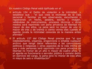 En nuestro Código Penal está tipificado en el :
 artículo 154 el Delito de violación a la intimidad, y
establece que : “el que viola la intimidad de la vida
personal y familiar ya sea observando, escuchando o
registrando un hecho, palabra, escrito o imagen,
valiéndose de instrumentos, procesos técnicos u otros
medios será reprimido con pena privativa de libertad no
mayor de dos años. La pena será no menor de uno ni
mayor de tres y de treinta a ciento veinte días cuando el
agente revela la intimidad conocida de la manera antes
prevista”.
 El artículo 157 del Código Penal precisa que “el que
indebidamente, organiza, proporciona o emplea cualquier
archivo que tenga datos referentes a las convicciones
políticas o religiosas y otros aspectos de la vida intima de
una o más personas será reprimido con pena privativa de
libertad no menor de un año ni mayor de cuatro años. Si
el agente es funcionario o servidor público y comete delito
en ejercicio del cargo, la pena será no menor de tres años
ni mayo de seis e inhabilitación”.
 