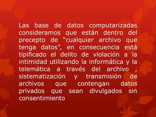 Las base de datos computarizadas
consideramos que están dentro del
precepto de “cualquier archivo que
tenga datos”, en consecuencia está
tipificado el delito de violación a la
intimidad utilizando la informática y la
telemática a través del archivo ,
sistematización y transmisión de
archivos que contengan datos
privados que sean divulgados sin
consentimiento
 