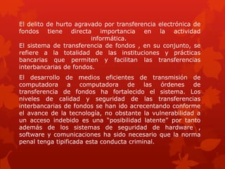 El delito de hurto agravado por transferencia electrónica de
fondos tiene directa importancia en la actividad
informática.
El sistema de transferencia de fondos , en su conjunto, se
refiere a la totalidad de las instituciones y prácticas
bancarias que permiten y facilitan las transferencias
interbancarias de fondos.
El desarrollo de medios eficientes de transmisión de
computadora a computadora de las órdenes de
transferencia de fondos ha fortalecido el sistema. Los
niveles de calidad y seguridad de las transferencias
interbancarias de fondos se han ido acrecentando conforme
el avance de la tecnología, no obstante la vulnerabilidad a
un acceso indebido es una “posibilidad latente” por tanto
además de los sistemas de seguridad de hardware ,
software y comunicaciones ha sido necesario que la norma
penal tenga tipificada esta conducta criminal.
 