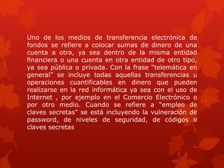 Uno de los medios de transferencia electrónica de
fondos se refiere a colocar sumas de dinero de una
cuenta a otra, ya sea dentro de la misma entidad
financiera o una cuenta en otra entidad de otro tipo,
ya sea pública o privada. Con la frase “telemática en
general” se incluye todas aquellas transferencias u
operaciones cuantificables en dinero que pueden
realizarse en la red informática ya sea con el uso de
Internet , por ejemplo en el Comercio Electrónico o
por otro medio. Cuando se refiere a “empleo de
claves secretas” se está incluyendo la vulneración de
password, de niveles de seguridad, de códigos o
claves secretas
 