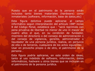Puesto que en el patrimonio de la persona están
incluidos tanto bienes materiales (hardware) como
inmateriales (software, información, base de datos,etc)
Esta figura delictiva puede aplicarse al campo
informático según interpretación del artículo 198º inciso
8 del Código Penal, establece que : “será reprimido con
pena privativa de libertad no menor de uno ni mayor de
cuatro años el que, en su condición de fundador,
miembro del directorio o del consejo de administración o
del consejo de vigilancia, gerente, administrador o
liquidador de una persona jurídica, realiza, en perjuicio
de ella o de terceros, cualquiera de los actos siguientes :
Usar en provecho propio o de otro, el patrimonio de la
persona .
Esta figura podría aplicarse, en este orden de ideas,
tanto al uso indebido de software, información, datos
informáticos, hadware u otros bienes que se incluyan en
el patrimonio de la persona jurídica.
 