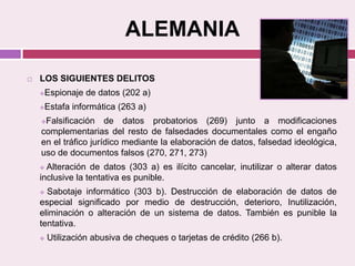 ALEMANIA
 LOS SIGUIENTES DELITOS
Espionaje de datos (202 a)
Estafa informática (263 a)
Falsificación de datos probatorios (269) junto a modificaciones
complementarias del resto de falsedades documentales como el engaño
en el tráfico jurídico mediante la elaboración de datos, falsedad ideológica,
uso de documentos falsos (270, 271, 273)
 Alteración de datos (303 a) es ilícito cancelar, inutilizar o alterar datos
inclusive la tentativa es punible.
 Sabotaje informático (303 b). Destrucción de elaboración de datos de
especial significado por medio de destrucción, deterioro, Inutilización,
eliminación o alteración de un sistema de datos. También es punible la
tentativa.
 Utilización abusiva de cheques o tarjetas de crédito (266 b).
 