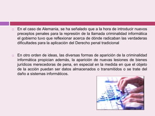  En el caso de Alemania, se ha señalado que a la hora de introducir nuevos
preceptos penales para la represión de la llamada criminalidad informática
el gobierno tuvo que reflexionar acerca de dónde radicaban las verdaderas
dificultades para la aplicación del Derecho penal tradicional
 En otro orden de ideas, las diversas formas de aparición de la criminalidad
informática propician además, la aparición de nuevas lesiones de bienes
jurídicos merecedoras de pena, en especial en la medida en que el objeto
de la acción puedan ser datos almacenados o transmitidos o se trate del
daño a sistemas informáticos.
 