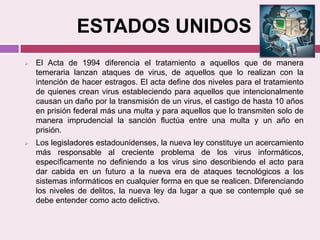ESTADOS UNIDOS
 El Acta de 1994 diferencia el tratamiento a aquellos que de manera
temeraria lanzan ataques de virus, de aquellos que lo realizan con la
intención de hacer estragos. El acta define dos niveles para el tratamiento
de quienes crean virus estableciendo para aquellos que intencionalmente
causan un daño por la transmisión de un virus, el castigo de hasta 10 años
en prisión federal más una multa y para aquellos que lo transmiten solo de
manera imprudencial la sanción fluctúa entre una multa y un año en
prisión.
 Los legisladores estadounidenses, la nueva ley constituye un acercamiento
más responsable al creciente problema de los virus informáticos,
específicamente no definiendo a los virus sino describiendo el acto para
dar cabida en un futuro a la nueva era de ataques tecnológicos a los
sistemas informáticos en cualquier forma en que se realicen. Diferenciando
los niveles de delitos, la nueva ley da lugar a que se contemple qué se
debe entender como acto delictivo.
 