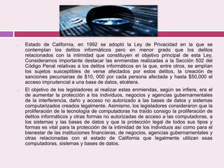o Estado de California, en 1992 se adoptó la Ley de Privacidad en la que se
contemplan los delitos informáticos pero en menor grado que los delitos
relacionados con la intimidad que constituyen el objetivo principal de esta Ley.
Consideramos importante destacar las enmiendas realizadas a la Sección 502 del
Código Penal relativas a los delitos informáticos en la que, entre otros, se amplían
los sujetos susceptibles de verse afectados por estos delitos, la creación de
sanciones pecuniarias de $10, 000 por cada persona afectada y hasta $50,000 el
acceso imprudencial a una base de datos, etcétera.
o El objetivo de los legisladores al realizar estas enmiendas, según se infiere, era el
de aumentar la protección a los individuos, negocios y agencias gubernamentales
de la interferencia, daño y acceso no autorizado a las bases de datos y sistemas
computarizados creados legalmente. Asimismo, los legisladores consideraron que la
proliferación de la tecnología de computadoras ha traído consigo la proliferación de
delitos informáticos y otras formas no autorizadas de acceso a las computadoras, a
los sistemas y las bases de datos y que la protección legal de todos sus tipos y
formas es vital para la protección de la intimidad de los individuos así como para el
bienestar de las instituciones financieras, de negocios, agencias gubernamentales y
otras relacionadas con el estado de California que legalmente utilizan esas
computadoras, sistemas y bases de datos.
 