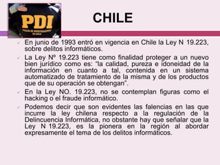 CHILE
 En junio de 1993 entró en vigencia en Chile la Ley N 19.223,
sobre delitos informáticos.
 La Ley Nº 19.223 tiene como finalidad proteger a un nuevo
bien jurídico como es: “la calidad, pureza e idoneidad de la
información en cuanto a tal, contenida en un sistema
automatizado de tratamiento de la misma y de los productos
que de su operación se obtengan”.
 En la Ley NO. 19.223, no se contemplan figuras como el
hacking o el fraude informático.
 Podemos decir que son evidentes las falencias en las que
incurre la ley chilena respecto a la regulación de la
Delincuencia Informática, no obstante hay que señalar que la
Ley N 19.223, es la pionera en la región al abordar
expresamente el tema de los delitos informáticos.
 