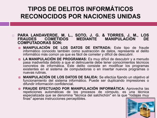 TIPOS DE DELITOS INFORMÁTICOS
RECONOCIDOS POR NACIONES UNIDAS
 PARA LANDAVERDE, M. L., SOTO, J. G. & TORRES, J. M., LOS
FRAUDES COMETIDOS MEDIANTE MANIPULACIÓN DE
COMPUTADORAS SON:
 MANIPULACIÓN DE LOS DATOS DE ENTRADA: Este tipo de fraude
informático conocido también como sustracción de datos, representa el delito
informático más común ya que es fácil de cometer y difícil de descubrir.
 LA MANIPULACIÓN DE PROGRAMAS: Es muy difícil de descubrir y a menudo
pasa inadvertida debido a que el delincuente debe tener conocimientos técnicos
concretos de informática. Este delito consiste en modificar los programas
existentes en el sistema de computadoras o en insertar nuevos programas o
nuevas rutinas.
 MANIPULACIÓN DE LOS DATOS DE SALIDA: Se efectúa fijando un objetivo al
funcionamiento del sistema informático. Puede ser duplicando impresiones o
difundir información confidencial.
 FRAUDE EFECTUADO POR MANIPULACIÓN INFORMÁTICA: Aprovecha las
repeticiones automáticas de los procesos de cómputo, es una técnica
especializada que se denomina "técnica del salchichón" en la que "rodajas muy
finas" apenas instrucciones perceptibles.
 