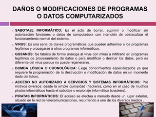 DAÑOS O MODIFICACIONES DE PROGRAMAS
O DATOS COMPUTARIZADOS
1. SABOTAJE INFORMÁTICO: Es el acto de borrar, suprimir o modificar sin
autorización funciones o datos de computadora con intención de obstaculizar el
funcionamiento normal del sistema.
2. VIRUS: Es una serie de claves programáticas que pueden adherirse a los programas
legítimos y propagarse a otros programas informáticos.
3. GUSANOS: Se fabrica de forma análoga al virus con miras a infiltrarlo en programas
legítimos de procesamiento de datos o para modificar o destruir los datos, pero es
diferente del virus porque no puede regenerarse.
4. BOMBA LÓGICA O CRONOLÓGICA: Exige conocimientos especializados ya que
requiere la programación de la destrucción o modificación de datos en un momento
dado del futuro.
5. ACCESO NO AUTORIZADO A SERVICIOS Y SISTEMAS INFORMÁTICOS: Por
motivos diversos: desde la simple curiosidad (hackers), como en el caso de muchos
piratas informáticos hasta el sabotaje o espionaje informático (crackers).
6. PIRATAS INFORMÁTICOS: El acceso se efectúa a menudo desde un lugar exterior,
situado en la red de telecomunicaciones, recurriendo a uno de los diversos medios .
 