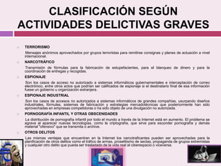 CLASIFICACIÓN SEGÚN
ACTIVIDADES DELICTIVAS GRAVES
 TERRORISMO
Mensajes anónimos aprovechados por grupos terroristas para remitirse consignas y planes de actuación a nivel
internacional.
 NARCOTRÁFICO
Transmisión de fórmulas para la fabricación de estupefacientes, para el blanqueo de dinero y para la
coordinación de entregas y recogidas.
 ESPIONAJE
Son los casos de acceso no autorizado a sistemas informáticos gubernamentales e interceptación de correo
electrónico, entre otros actos que podrían ser calificados de espionaje si el destinatario final de esa información
fuese un gobierno u organización extranjera.
 ESPIONAJE INDUSTRIAL
Son los casos de accesos no autorizados a sistemas informáticos de grandes compañías, usurpando diseños
industriales, fórmulas, sistemas de fabricación y estrategias mercadotécnicas que posteriormente han sido
aprovechadas en empresas competidoras o ha sido objeto de una divulgación no autorizada.
 PORNOGRAFÍA INFANTIL Y OTRAS OBSCENIDADES
La distribución de pornografía infantil por todo el mundo a través de la Internet está en aumento. El problema se
agrava al aparecer nuevas tecnologías, como la criptografía, que sirve para esconder pornografía y demás
material "ofensivo" que se transmita o archive.
 OTROS DELITOS
Las mismas ventajas que encuentran en la Internet los narcotraficantes pueden ser aprovechadas para la
planificación de otros delitos como el tráfico de armas, proselitismo de sectas, propaganda de grupos extremistas
y cualquier otro delito que pueda ser trasladado de la vida real al ciberespacio o viceversa.
 