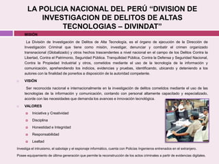LA POLICIA NACIONAL DEL PERÚ “DIVISION DE
INVESTIGACION DE DELITOS DE ALTAS
TECNOLOGIAS – DIVINDAT”
 MISIÓN
La División de Investigación de Delitos de Alta Tecnología, es el órgano de ejecución de la Dirección de
Investigación Criminal que tiene como misión, investigar, denunciar y combatir el crimen organizado
transnacional (Globalizado) y otros hechos trascendentes a nivel nacional en el campo de los Delitos Contra la
Libertad, Contra el Patrimonio, Seguridad Pública. Tranquilidad Pública, Contra la Defensa y Seguridad Nacional,
Contra la Propiedad Industrial y otros, cometidos mediante el uso de la tecnología de la información y
comunicación, aprehendiendo los indicios, evidencias y pruebas, identificando, ubicando y deteniendo a los
autores con la finalidad de ponerlos a disposición de la autoridad competente.
 VISIÓN
Ser reconocida nacional e internacionalmente en la investigación de delitos cometidos mediante el uso de las
tecnologías de la información y comunicación, contando con personal altamente capacitado y especializado,
acorde con las necesidades que demanda los avances e innovación tecnológica.
 VALORES
 Iniciativa y Creatividad
 Disciplina
 Honestidad e Integridad
 Responsabilidad
 Lealtad
Investiga el intrusismo, el sabotaje y el espionaje informático, cuenta con Policías Ingenieros entrenados en el extranjero.
Posee equipamiento de última generación que permite la reconstrucción de los actos criminales a partir de evidencias digitales.
 