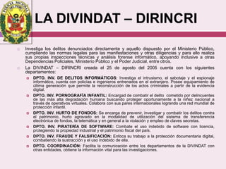 LA DIVINDAT – DIRINCRI
 Investiga los delitos denunciados directamente y aquello dispuesto por el Ministerio Público,
cumpliendo las normas legales para las manifestaciones y otras diligencias y para ello realiza
sus propias inspecciones técnicas y análisis forense informático, apoyando inclusive a otras
Dependencias Policiales, Ministerio Público y el Poder Judicial, entre otros.
 La DIVINDAT – DIRINCRI creada el 25 de agosto del 2005 cuenta con los siguientes
departamentos:
 DPTO. INV. DE DELITOS INFORMÁTICOS: Investiga el intrusismo, el sabotaje y el espionaje
informático, cuenta con policías e ingenieros entrenados en el extranjero. Posee equipamiento de
última generación que permite la reconstrucción de los actos criminales a partir de la evidencia
digital.
 DPTO. INV. PORNOGRAFÍA INFANTIL: Encargad de combatir el delito cometido por delincuentes
de las más alta degradación humana buscando proteger oportunamente a la niñez nacional a
través de operativos virtuales. Colabora con sus pares internacionales logrando una red mundial de
protección infantil.
 DPTO. INV. HURTO DE FONDOS: Se encarga de prevenir, investigar y combatir los delitos contra
el patrimonio, hurto agravado en la modalidad de utilización del sistema de transferencia
electrónica de fondos, la telemática y en general a la violación y empleo de claves secretas.
 DPTO. INV. PIRATERÍA DE SOFTWARE: Combate el uso indebido de software con licencia,
protegiendo la propiedad industrial y el patrimonio fiscal del país.
 DPTO. INV. FRAUDE Y FALSIFICACIÓN: Enfoca su trabajo a la protección documentaria digital,
combatiendo la sustracción y el uso indebido de ella.
 DPTO. COORDINACIÓN: Facilita la comunicación entre los departamentos de la DIVINDAT con
otras entidades, obtiene la información vital para las investigaciones.
 