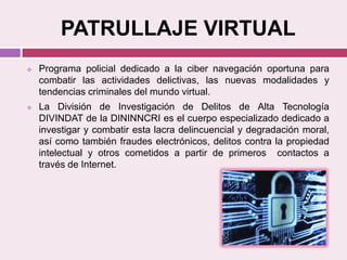 PATRULLAJE VIRTUAL
 Programa policial dedicado a la ciber navegación oportuna para
combatir las actividades delictivas, las nuevas modalidades y
tendencias criminales del mundo virtual.
 La División de Investigación de Delitos de Alta Tecnología
DIVINDAT de la DININNCRI es el cuerpo especializado dedicado a
investigar y combatir esta lacra delincuencial y degradación moral,
así como también fraudes electrónicos, delitos contra la propiedad
intelectual y otros cometidos a partir de primeros contactos a
través de Internet.
 