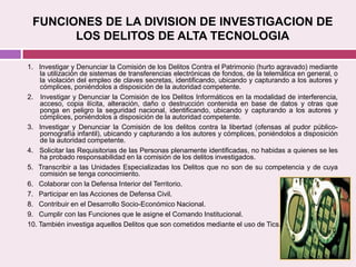FUNCIONES DE LA DIVISION DE INVESTIGACION DE
LOS DELITOS DE ALTA TECNOLOGIA
1. Investigar y Denunciar la Comisión de los Delitos Contra el Patrimonio (hurto agravado) mediante
la utilización de sistemas de transferencias electrónicas de fondos, de la telemática en general, o
la violación del empleo de claves secretas, identificando, ubicando y capturando a los autores y
cómplices, poniéndolos a disposición de la autoridad competente.
2. Investigar y Denunciar la Comisión de los Delitos Informáticos en la modalidad de interferencia,
acceso, copia ilícita, alteración, daño o destrucción contenida en base de datos y otras que
ponga en peligro la seguridad nacional, identificando, ubicando y capturando a los autores y
cómplices, poniéndolos a disposición de la autoridad competente.
3. Investigar y Denunciar la Comisión de los delitos contra la libertad (ofensas al pudor público-
pornografía infantil), ubicando y capturando a los autores y cómplices, poniéndolos a disposición
de la autoridad competente.
4. Solicitar las Requisitorias de las Personas plenamente identificadas, no habidas a quienes se les
ha probado responsabilidad en la comisión de los delitos investigados.
5. Transcribir a las Unidades Especializadas los Delitos que no son de su competencia y de cuya
comisión se tenga conocimiento.
6. Colaborar con la Defensa Interior del Territorio.
7. Participar en las Acciones de Defensa Civil.
8. Contribuir en el Desarrollo Socio-Económico Nacional.
9. Cumplir con las Funciones que le asigne el Comando Institucional.
10. También investiga aquellos Delitos que son cometidos mediante el uso de Tics.
 