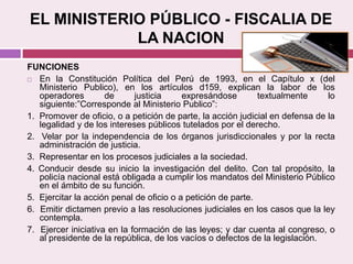 EL MINISTERIO PÚBLICO - FISCALIA DE
LA NACION
FUNCIONES
 En la Constitución Política del Perú de 1993, en el Capítulo x (del
Ministerio Publico), en los artículos d159, explican la labor de los
operadores de justicia expresándose textualmente lo
siguiente:”Corresponde al Ministerio Publico”:
1. Promover de oficio, o a petición de parte, la acción judicial en defensa de la
legalidad y de los intereses públicos tutelados por el derecho.
2. Velar por la independencia de los órganos jurisdiccionales y por la recta
administración de justicia.
3. Representar en los procesos judiciales a la sociedad.
4. Conducir desde su inicio la investigación del delito. Con tal propósito, la
policía nacional está obligada a cumplir los mandatos del Ministerio Público
en el ámbito de su función.
5. Ejercitar la acción penal de oficio o a petición de parte.
6. Emitir dictamen previo a las resoluciones judiciales en los casos que la ley
contempla.
7. Ejercer iniciativa en la formación de las leyes; y dar cuenta al congreso, o
al presidente de la república, de los vacíos o defectos de la legislación.
 